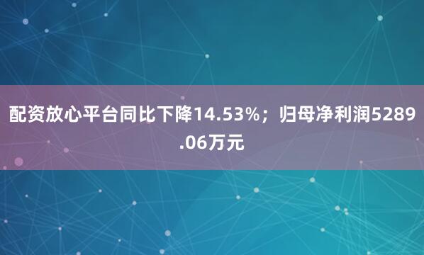 配资放心平台同比下降14.53%；归母净利润5289.06万元