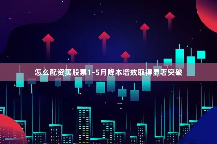 怎么配资买股票1-5月降本增效取得显著突破