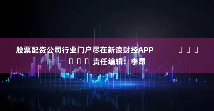 股票配资公司行业门户尽在新浪财经APP            						责任编辑：李昂