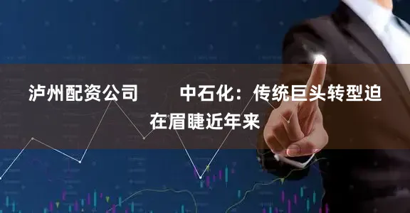 泸州配资公司        中石化：传统巨头转型迫在眉睫近年来