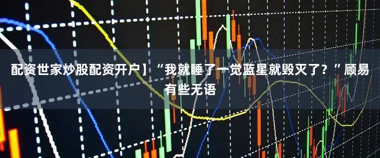 配资世家炒股配资开户】“我就睡了一觉蓝星就毁灭了？”顾易有些无语