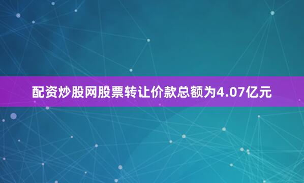 配资炒股网股票转让价款总额为4.07亿元