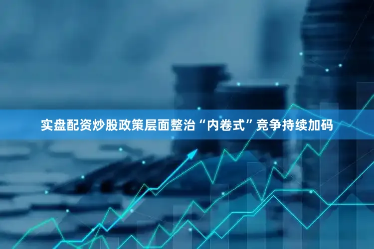 实盘配资炒股政策层面整治“内卷式”竞争持续加码