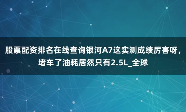 股票配资排名在线查询银河A7这实测成绩厉害呀，堵车了油耗居然只有2.5L_全球