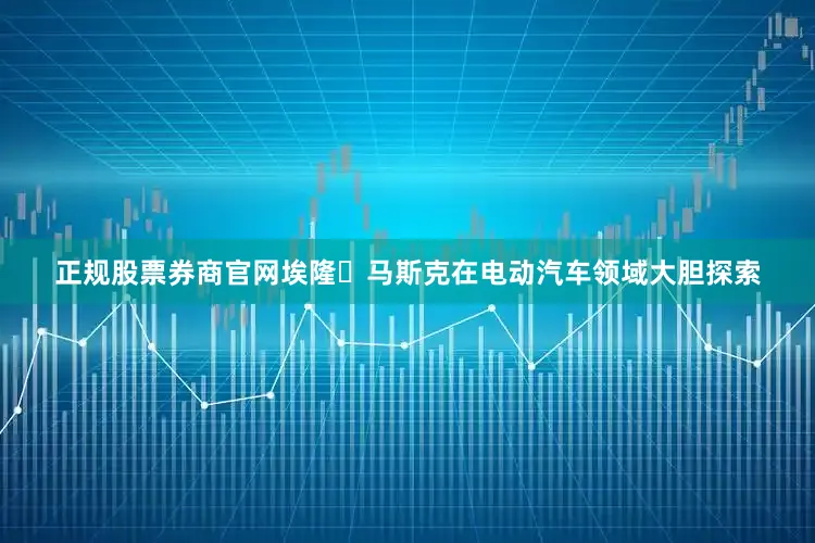 正规股票券商官网埃隆・马斯克在电动汽车领域大胆探索