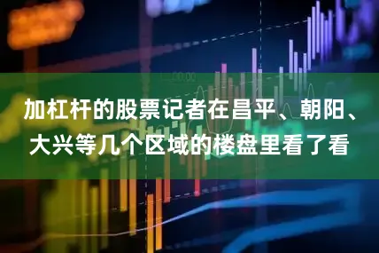加杠杆的股票记者在昌平、朝阳、大兴等几个区域的楼盘里看了看
