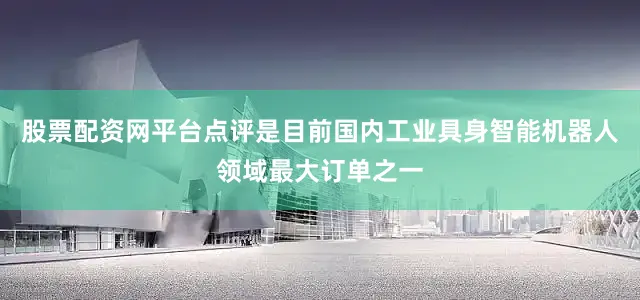 股票配资网平台点评是目前国内工业具身智能机器人领域最大订单之一